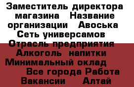 Заместитель директора магазина › Название организации ­ Авоська, Сеть универсамов › Отрасль предприятия ­ Алкоголь, напитки › Минимальный оклад ­ 18 000 - Все города Работа » Вакансии   . Алтай респ.